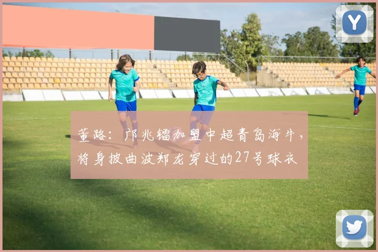 董路：邝兆镭加盟中超青岛海牛，将身披曲波郑龙穿过的27号球衣
