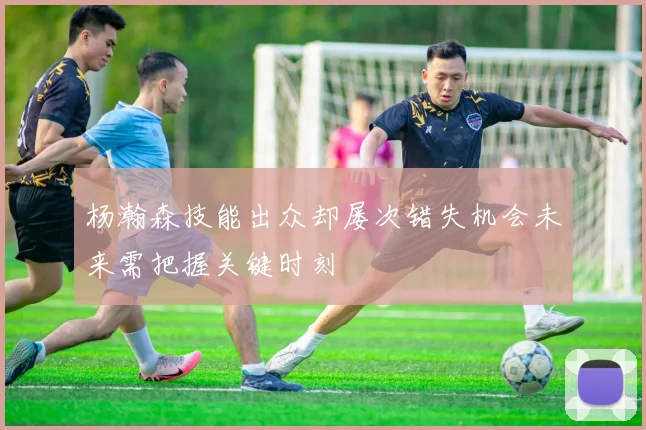杨瀚森技能出众却屡次错失机会未来需把握关键时刻