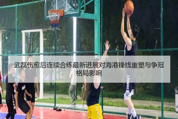 武磊伤愈后连续合练最新进展对海港锋线重塑与争冠格局影响