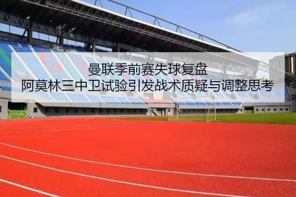 曼联季前赛失球复盘 阿莫林三中卫试验引发战术质疑与调整思考