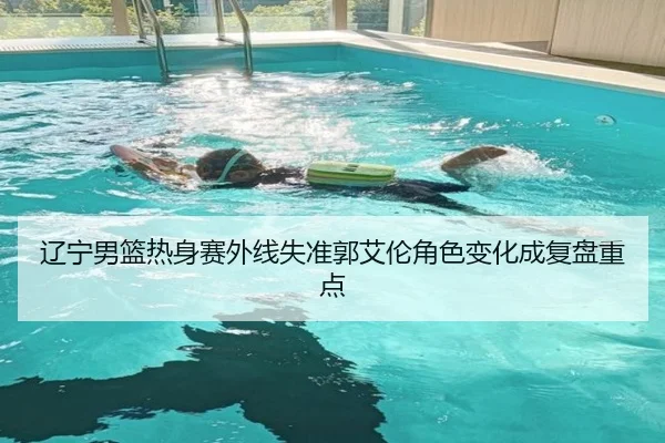 辽宁男篮热身赛外线失准郭艾伦角色变化成复盘重点