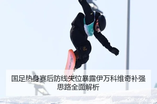 国足热身赛后防线失位暴露伊万科维奇补强思路全面解析